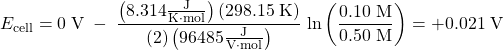 Rendered by QuickLaTeX.com E_{\text{cell}} = 0\;\text{V}\;-\;\dfrac{\left(8.314\frac{\text{J}}{\text{K}{\cdot}\text{mol}}\right)(298.15\;\text{K})}{(2)\left(96485\frac{\text{J}}{\text{V}{\cdot}\text{mol}}\right)}\;\text{ln}\left(\dfrac{0.10\;\text{M}}{0.50\;\text{M}}\right) = +0.021\;\text{V}