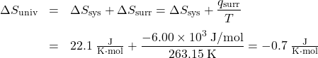  \begin{array}{rcl} {\Delta}S_{\text{univ}} &=& {\Delta}S_{\text{sys}} + {\Delta}S_{\text{surr}} = {\Delta}S_{\text{sys}} + \dfrac{q_{\text{surr}}}{T} \\[1em] &=& 22.1\;\frac{\text{J}}{\text{K·mol}} + \dfrac{-6.00 \times 10^3\;\text{J/mol}}{263.15\;\text{K}} = -0.7\;\frac {\text{J}}{\text{K·mol}} \end{array} 