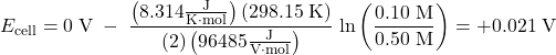  E_{\text{cell}} = 0\;\text{V}\;-\;\dfrac{\left(8.314\frac{\text{J}}{\text{K}{\cdot}\text{mol}}\right)(298.15\;\text{K})}{(2)\left(96485\frac{\text{J}}{\text{V}{\cdot}\text{mol}}\right)}\;\text{ln}\left(\dfrac{0.10\;\text{M}}{0.50\;\text{M}}\right) = +0.021\;\text{V} 