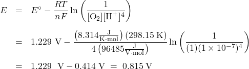  \begin{array}{rcl} E &=& {E^ \circ } - \dfrac{RT}{nF}\ln \left( \dfrac{1}{[\text{O}_2][\text{H}^+]^4}\right)\\[1.5em] &=& 1.229\text{ V} - \dfrac{\left(8.314 \frac{\text{J}}{\text{K}\cdot\text{mol}}\right) (298.15\;\text{K})}{4\left(96485\frac{\text{J}}{\text{V}\cdot\text{mol}}\right)} \ln \left(\dfrac{1}{(1)(1 \times 10^{-7})^4}\right)\\[1.5em] &=& 1.229\;{\text{ V}} - 0.414\;\text{V}\; =\; 0.815\;\text{V} \end{array} 