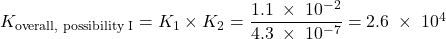  K_{\text{overall, possibility I}} = K_1 \times K_2 = \dfrac{1.1\;\times\;10^{-2}}{4.3\;\times\;10^{-7}} = 2.6\;\times\;10^{4} 