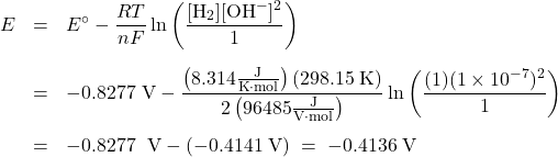  \begin{array}{rcl} E &=& {E^ \circ } - \dfrac{RT}{nF}\ln \left( \dfrac{[\text{H}_2][\text{OH}^-]^2}{1}\right)\\[1.5em] &=& -0.8277\text{ V} - \dfrac{\left(8.314 \frac{\text{J}}{\text{K}\cdot\text{mol}}\right) (298.15\;\text{K})}{2\left(96485\frac{\text{J}}{\text{V}\cdot\text{mol}}\right)} \ln \left(\dfrac{(1)(1 \times 10^{-7})^2}{1}\right)\\[1.5em] &=& -0.8277\;{\text{ V}} - (-0.4141\;\text{V})\; =\; -0.4136\;\text{V} \end{array} 