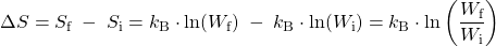 Rendered by QuickLaTeX.com {\Delta}S = S_{\text{f}}\;-\;S_{\text{i}} = k_\text{B}\cdot\text{ln}(W_{\text{f}})\;-\;k_\text{B}\cdot\text{ln}(W_{\text{i}}) = k_\text{B}\cdot\text{ln}\left(\dfrac{W_{\text{f}}}{W_{\text{i}}}\right)