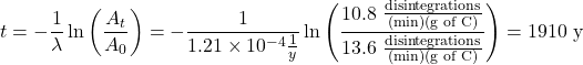  t = -\dfrac{1}{\lambda}\ln \left(\dfrac{A_t}{A_0}\right) =  -\dfrac{1}{1.21 \times 10^{-4}\frac{1}{y}} \ln \left(\dfrac{10.8 \;\frac{\text{disintegrations}}{\text{(min)(g of C)}}}{13.6\;\frac{\text{disintegrations}}{\text{(min)(g of C)}}}\right) = 1910\ \text{y} 