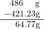 \displaystyle \begin{array}{r}486 \;\;\;\;\; \text{g} \\ -421.23 \text{g} \\ \hline 64.77 \text{g} \end{array}