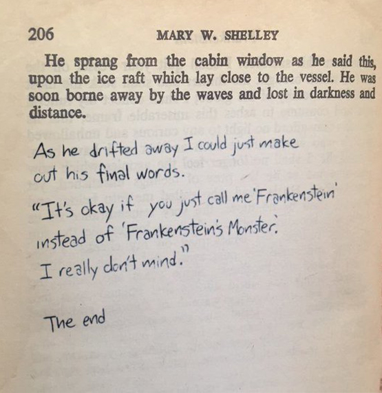 In the last page of the novel, someone has scribbled: As he drifted away I could just make out his final words. "It's ok if you just call me Frankenstein instead of Frankenstein's Monster. I really don't mind." The end.